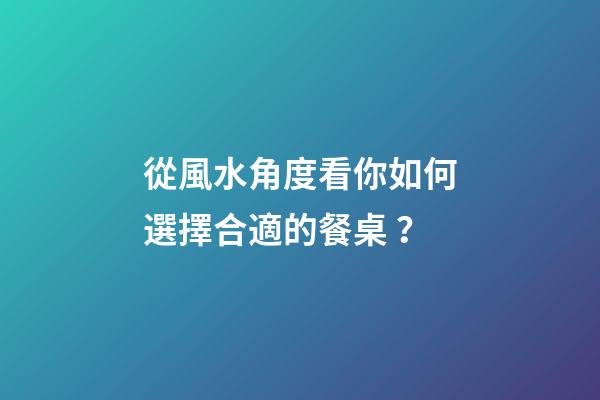 從風水角度看你如何選擇合適的餐桌？